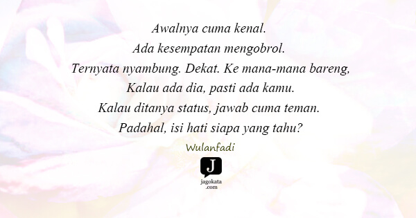 Wulanfadi - Awalnya cuma kenal. Ada kesempatan mengobrol. Ternyata nyambung. Dekat. Ke mana-mana bareng, Kalau ada dia, pasti ada kamu. Kalau ditanya status, jawab cuma teman. Padahal, isi hati siapa yang tahu?
